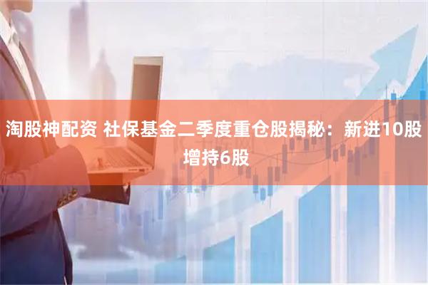 淘股神配资 社保基金二季度重仓股揭秘：新进10股 增持6股