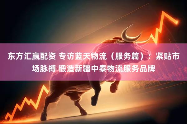 东方汇赢配资 专访蓝天物流（服务篇）：紧贴市场脉搏 锻造新疆中泰物流服务品牌
