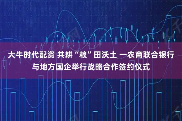 大牛时代配资 共耕“粮”田沃土 一农商联合银行与地方国企举行战略合作签约仪式