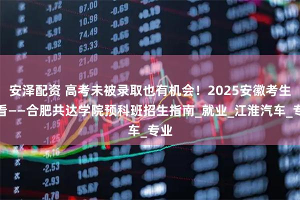 安泽配资 高考未被录取也有机会！2025安徽考生必看——合肥共达学院预科班招生指南_就业_江淮汽车_专业
