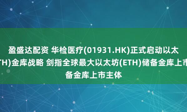 盈盛达配资 华检医疗(01931.HK)正式启动以太坊(ETH)金库战略 剑指全球最大以太坊(ETH)储备金库上市主体