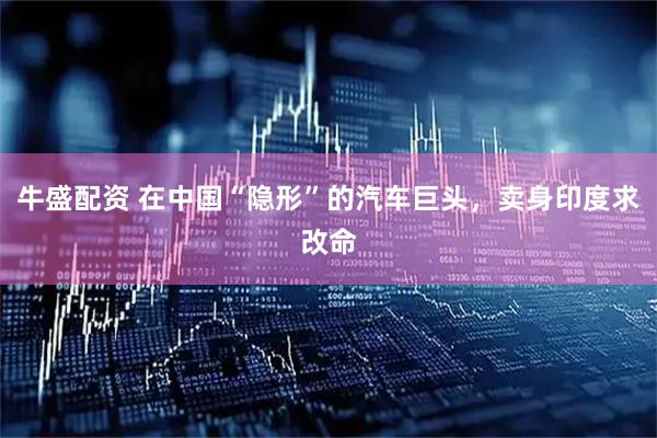 牛盛配资 在中国“隐形”的汽车巨头，卖身印度求改命