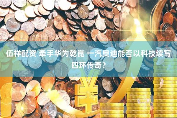 伍祥配资 牵手华为乾崑 一汽奥迪能否以科技续写四环传奇？