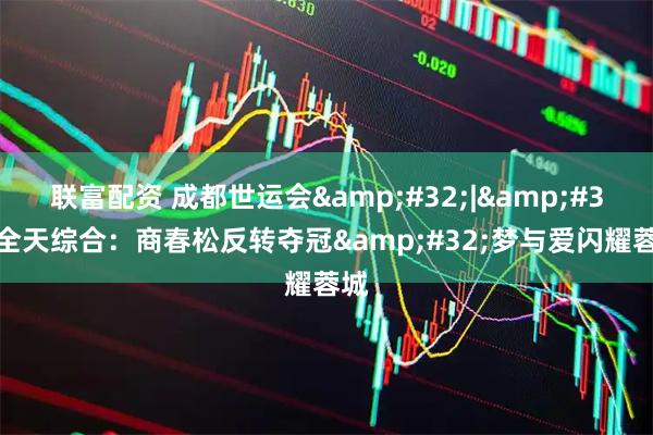 联富配资 成都世运会&#32;|&#32;全天综合：商春松反转夺冠&#32;梦与爱闪耀蓉城