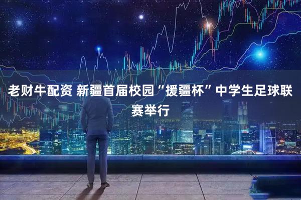 老财牛配资 新疆首届校园“援疆杯”中学生足球联赛举行