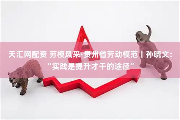 天汇网配资 劳模风采·贵州省劳动模范丨孙晓文：“实践是提升才干的途径”