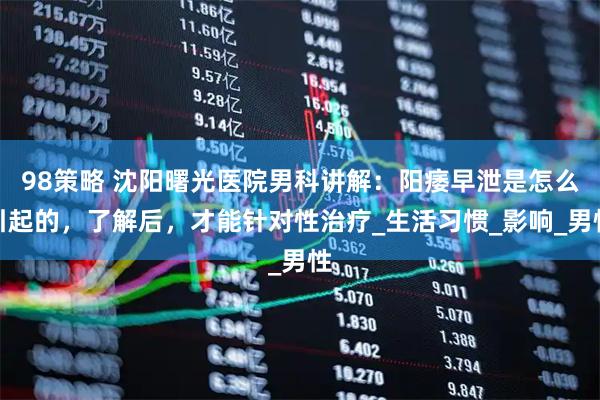 98策略 沈阳曙光医院男科讲解：阳痿早泄是怎么引起的，了解后，才能针对性治疗_生活习惯_影响_男性