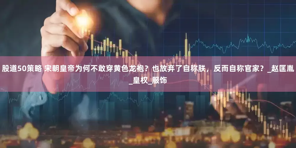 股道50策略 宋朝皇帝为何不敢穿黄色龙袍？也放弃了自称朕，反而自称官家？_赵匡胤_皇权_服饰