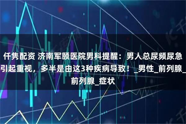 仟隽配资 济南军颐医院男科提醒：男人总尿频尿急，要引起重视，多半是由这3种疾病导致！_男性_前列腺_症状