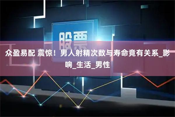 众盈易配 震惊！男人射精次数与寿命竟有关系_影响_生活_男性