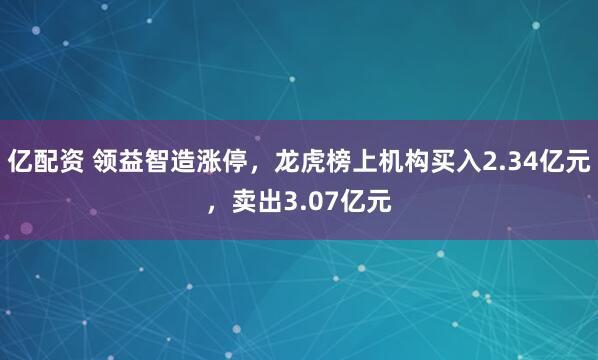 亿配资 领益智造涨停，龙虎榜上机构买入2.34亿元，卖出3.07亿元