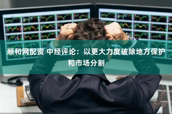 顺和网配资 中经评论：以更大力度破除地方保护和市场分割