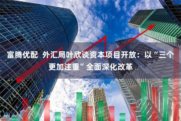 富腾优配  外汇局叶欣谈资本项目开放：以“三个更加注重”全面深化改革