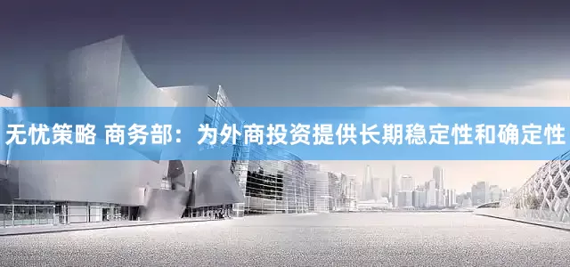 无忧策略 商务部：为外商投资提供长期稳定性和确定性