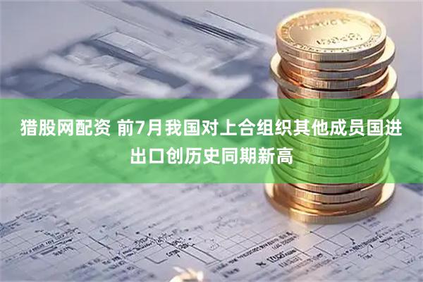 猎股网配资 前7月我国对上合组织其他成员国进出口创历史同期新高