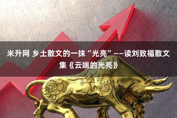米升网 乡土散文的一抹“光亮”——读刘致福散文集《云端的光亮》