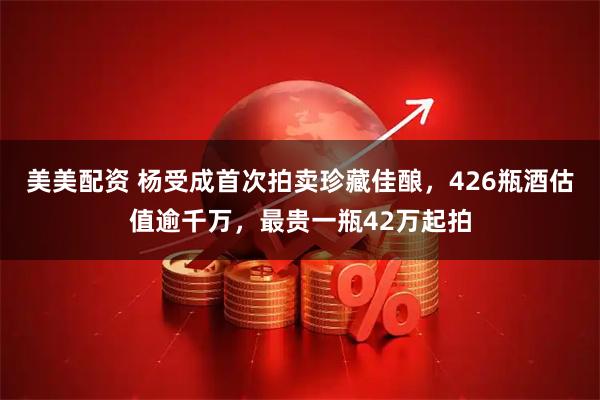 美美配资 杨受成首次拍卖珍藏佳酿，426瓶酒估值逾千万，最贵一瓶42万起拍