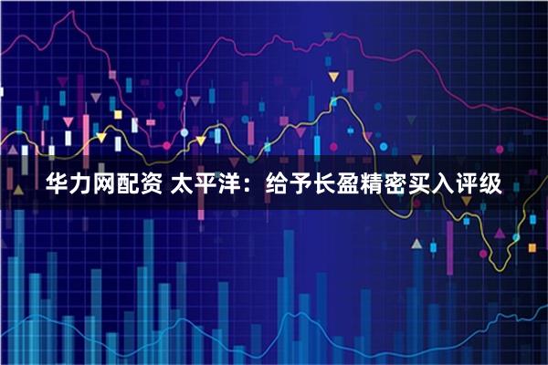 华力网配资 太平洋：给予长盈精密买入评级