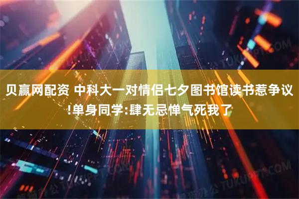 贝赢网配资 中科大一对情侣七夕图书馆读书惹争议!单身同学:肆无忌惮气死我了