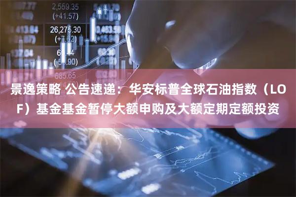 景逸策略 公告速递：华安标普全球石油指数（LOF）基金基金暂停大额申购及大额定期定额投资