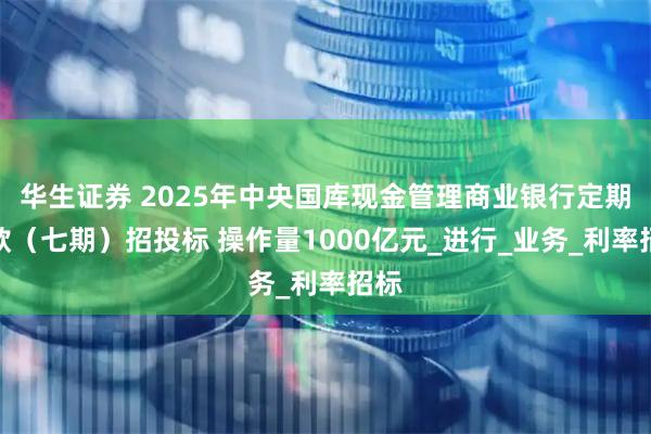 华生证券 2025年中央国库现金管理商业银行定期存款（七期）招投标 操作量1000亿元_进行_业务_利率招标