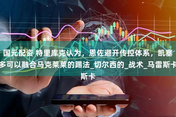 国元配资 特里库克认为，恩佐避开传控体系，凯塞多可以融合马克莱莱的踢法_切尔西的_战术_马雷斯卡