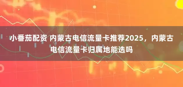 小番茄配资 内蒙古电信流量卡推荐2025,内蒙古电信流量卡归属地能选吗