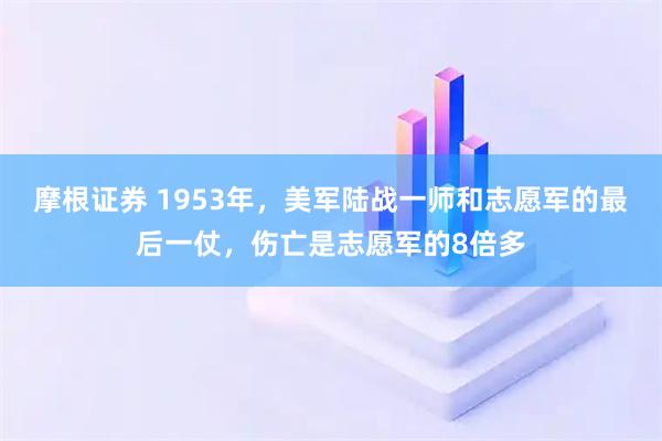 摩根证券 1953年，美军陆战一师和志愿军的最后一仗，伤亡是志愿军的8倍多