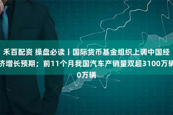禾百配资 操盘必读丨国际货币基金组织上调中国经济增长预期；前11个月我国汽车产销量双超3100万辆