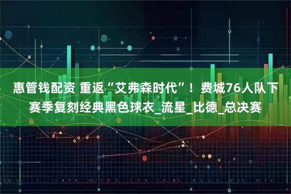 惠管钱配资 重返“艾弗森时代”!费城76人队下赛季复刻经典黑色球衣_流星_比德_总决赛