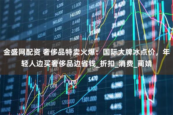 金盛网配资 奢侈品特卖火爆:国际大牌冰点价,年轻人边买奢侈品边省钱_折扣_消费_蔺婧