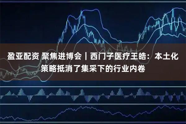盈亚配资 聚焦进博会|西门子医疗王皓:本土化策略抵消了集采下的行业内卷