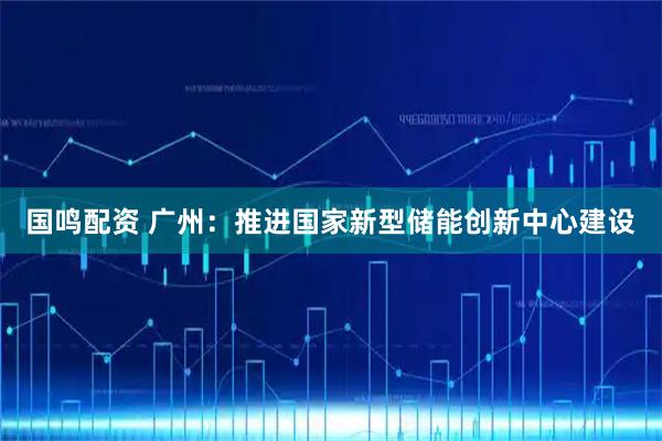 国鸣配资 广州:推进国家新型储能创新中心建设