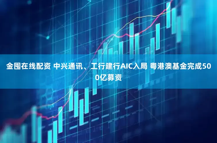 金囤在线配资 中兴通讯、工行建行AIC入局 粤港澳基金完成500亿募资