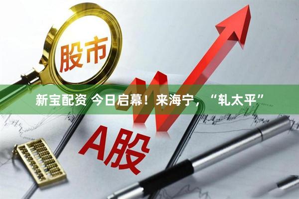 新宝配资 今日启幕！来海宁，“轧太平”