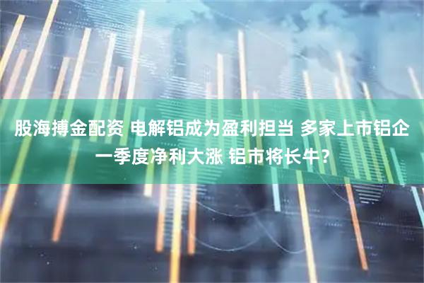 股海搏金配资 电解铝成为盈利担当 多家上市铝企一季度净利大涨 铝市将长牛？