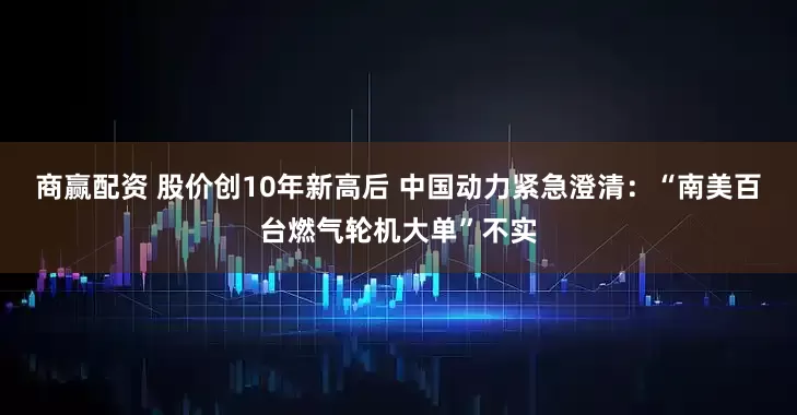 商赢配资 股价创10年新高后 中国动力紧急澄清：“南美百台燃气轮机大单”不实