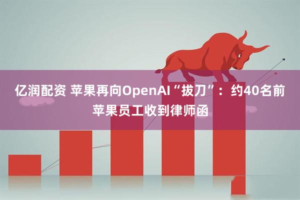 亿润配资 苹果再向OpenAI“拔刀”：约40名前苹果员工收到律师函